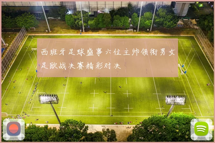 西班牙足球盛事六位主帅领衔男女足欧战决赛精彩对决