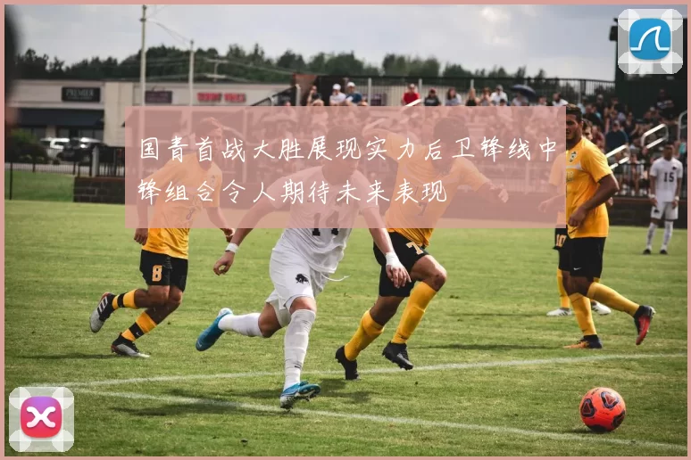 国青首战大胜展现实力后卫锋线中锋组合令人期待未来表现