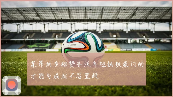 莱昂纳多称赞齐沃年轻执教豪门的才能与成就不容置疑