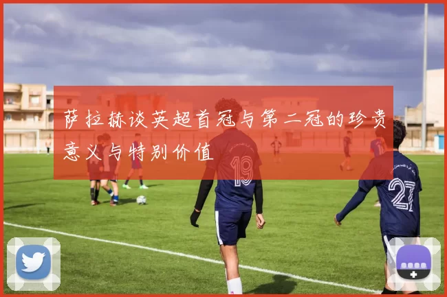 萨拉赫谈英超首冠与第二冠的珍贵意义与特别价值