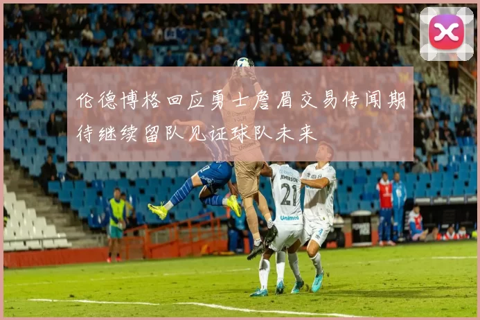 伦德博格回应勇士詹眉交易传闻期待继续留队见证球队未来
