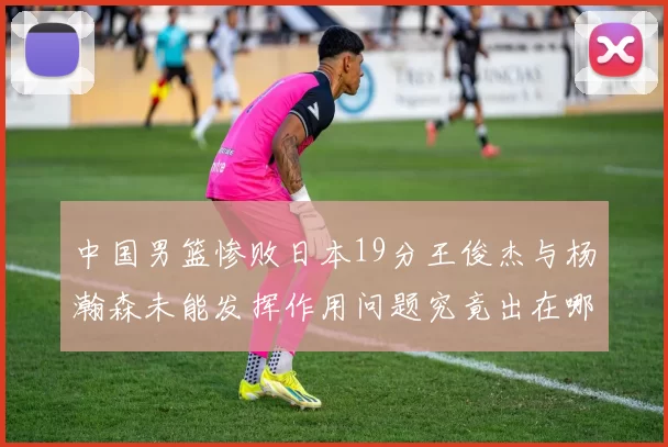 中国男篮惨败日本19分王俊杰与杨瀚森未能发挥作用问题究竟出在哪儿