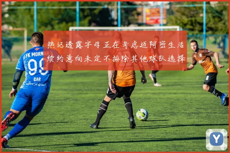 热记透露字母正在考虑迈阿密生活续约意向未定不排除其他球队选择