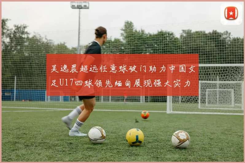 吴逸晨超远任意球破门助力中国女足U17四球领先缅甸展现强大实力