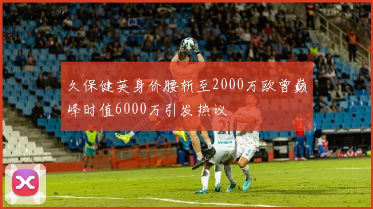 久保健英身价腰斩至2000万欧曾巅峰时值6000万引发热议