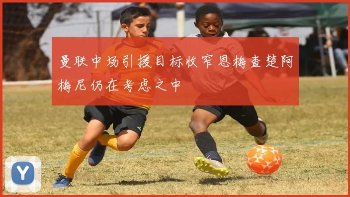 曼联中场引援目标收窄恩梅查楚阿梅尼仍在考虑之中
