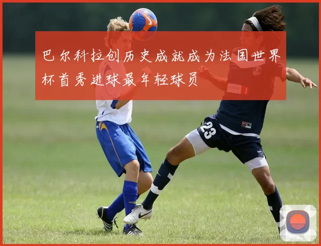 巴尔科拉创历史成就成为法国世界杯首秀进球最年轻球员