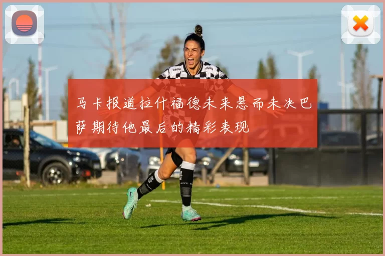 马卡报道拉什福德未来悬而未决巴萨期待他最后的精彩表现