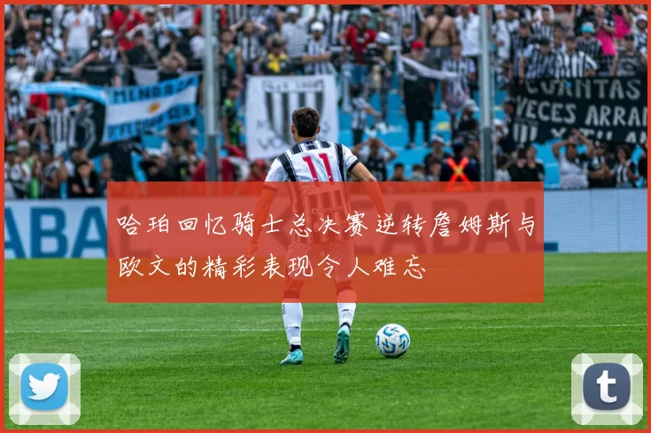 哈珀回忆骑士总决赛逆转詹姆斯与欧文的精彩表现令人难忘
