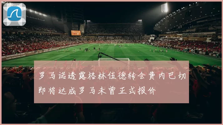 罗马诺透露格林伍德转会费内巴切即将达成罗马未曾正式报价