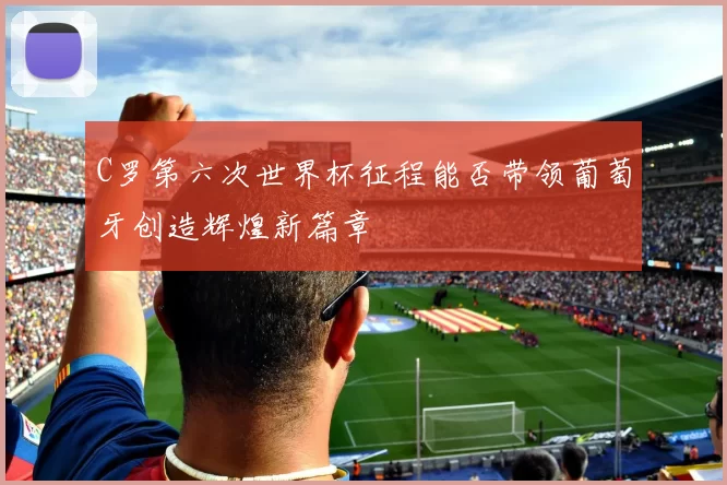 C罗第六次世界杯征程能否带领葡萄牙创造辉煌新篇章