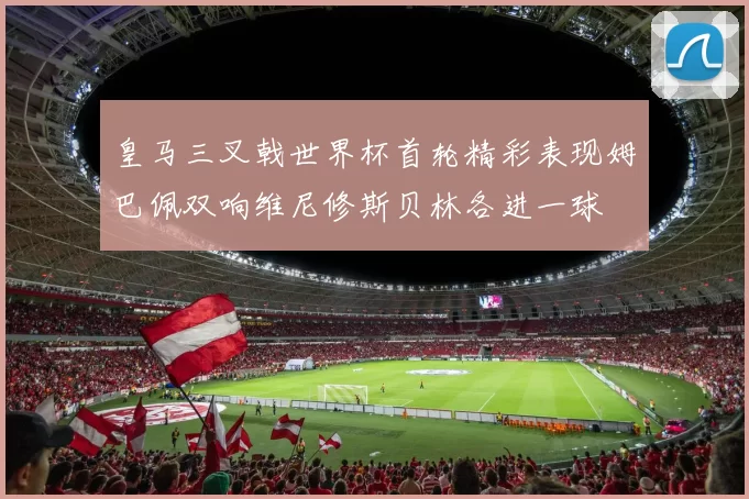 皇马三叉戟世界杯首轮精彩表现姆巴佩双响维尼修斯贝林各进一球