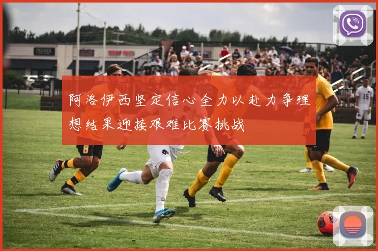 阿洛伊西坚定信心全力以赴力争理想结果迎接艰难比赛挑战