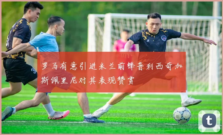 罗马有意引进米兰前锋普利西奇加斯佩里尼对其表现赞赏