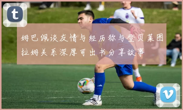姆巴佩谈友情与经历称与登贝莱图拉姆关系深厚可出书分享故事