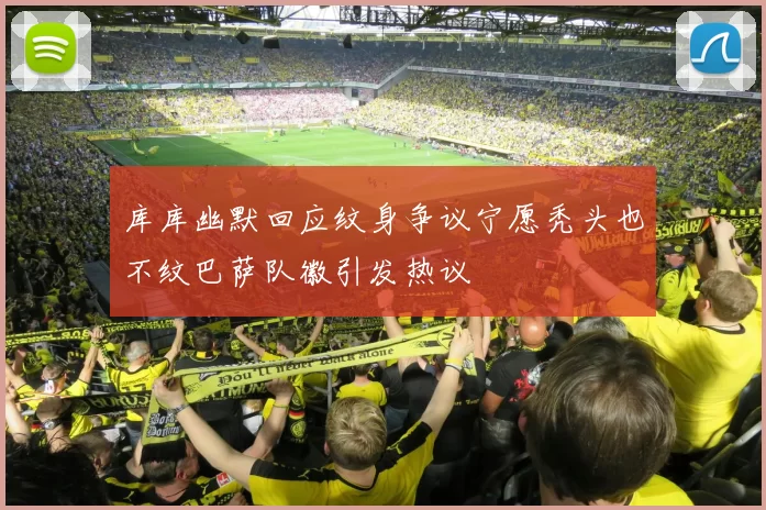 库库幽默回应纹身争议宁愿秃头也不纹巴萨队徽引发热议