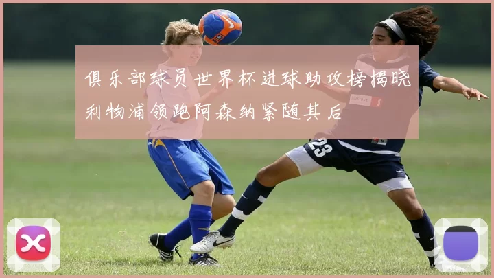 俱乐部球员世界杯进球助攻榜揭晓利物浦领跑阿森纳紧随其后