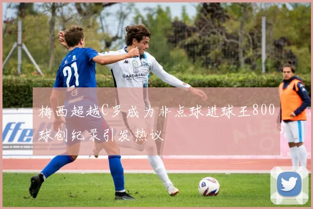梅西超越C罗成为非点球进球王800球创纪录引发热议