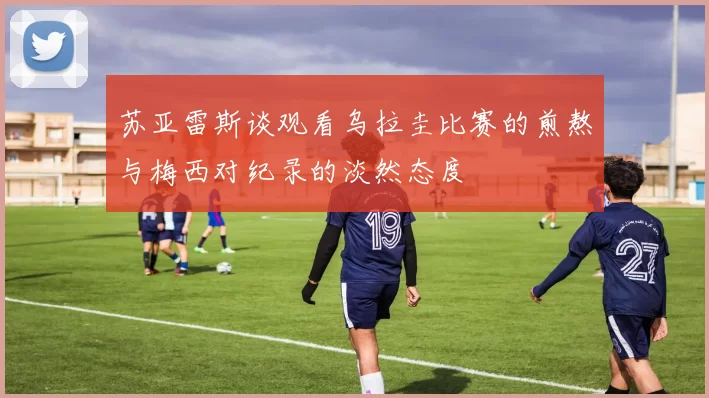 苏亚雷斯谈观看乌拉圭比赛的煎熬与梅西对纪录的淡然态度