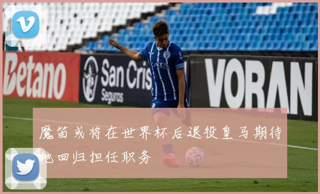 魔笛或将在世界杯后退役皇马期待他回归担任职务