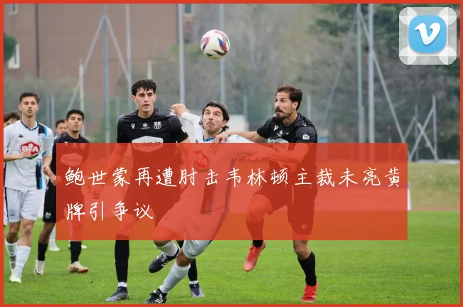 鲍世蒙再遭肘击韦林顿主裁未亮黄牌引争议