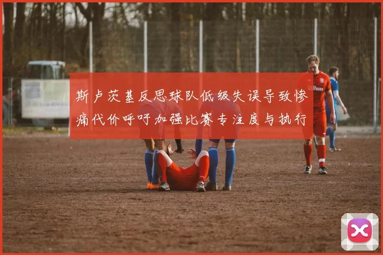 斯卢茨基反思球队低级失误导致惨痛代价呼吁加强比赛专注度与执行力