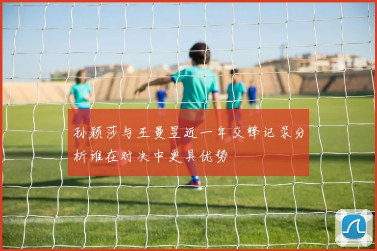 孙颖莎与王曼昱近一年交锋记录分析谁在对决中更具优势