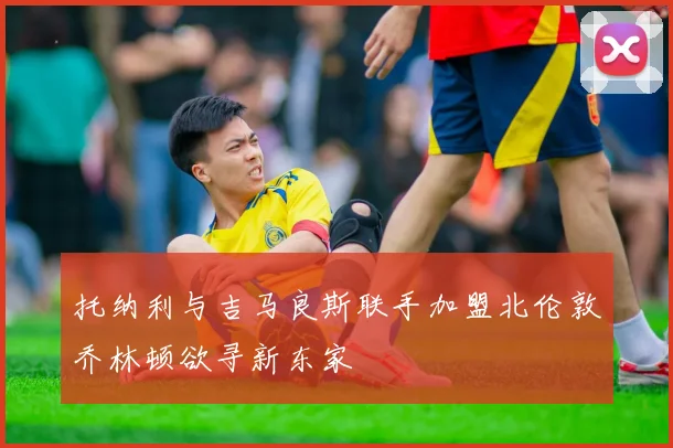 托纳利与吉马良斯联手加盟北伦敦乔林顿欲寻新东家